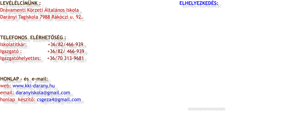 LEVÉLÉLCÍMÜNK :                                                                                             ELHELYEZKEDÉS:                                                       Drávamenti Körzeti Általános Iskola  Darányi Tagiskola 7988 Rákóczi u. 92.   TELEFONOS  ELÉRHETŐSÉG : Iskolatitkár:              +36/82/466-939 Igazgató :                 +36/82/ 466-939 Igazgatóhelyettes:    +36/70 313-9681   HONLAP - és  e-mail: web: www.kki-darany.hu email: daranyiskola@gmail.com honlap  készítő: csgeza4@gmail.com                                                                                      mmmmmmmmm